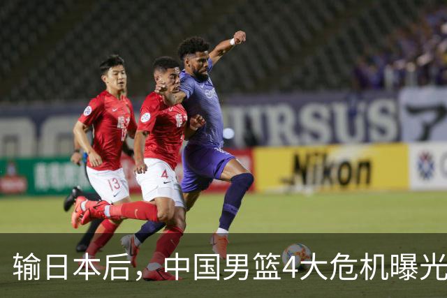 输日本后，中国男篮4大危机曝光，防守崩了，郭士强遭遇考验