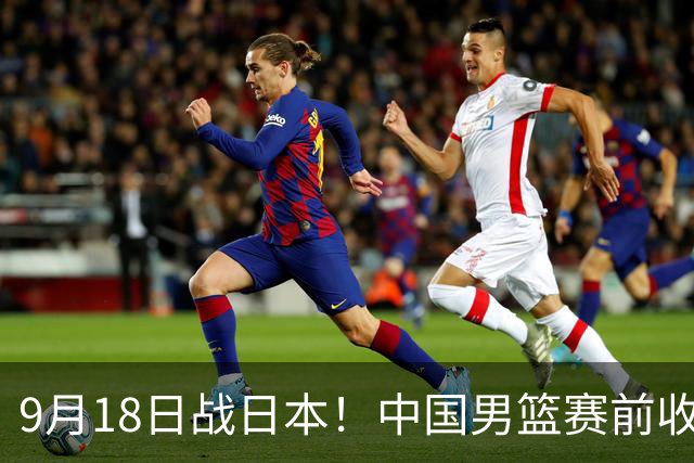9月18日战日本！中国男篮赛前收获3大喜讯，日媒：64年后重返决赛